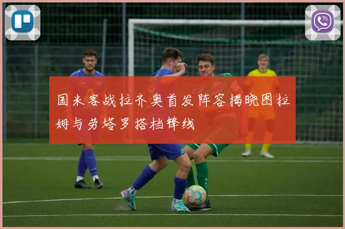 国米客战拉齐奥首发阵容揭晓图拉姆与劳塔罗搭档锋线