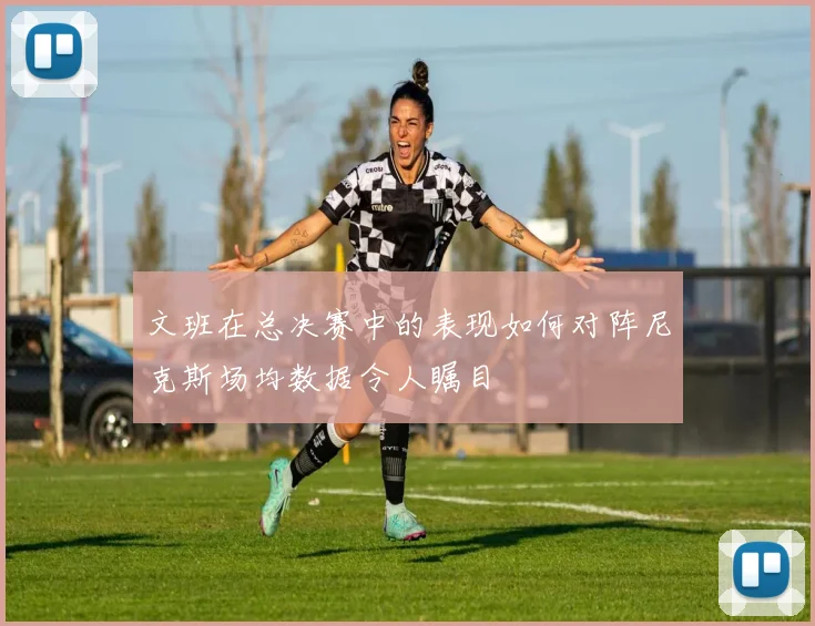 文班在总决赛中的表现如何对阵尼克斯场均数据令人瞩目
