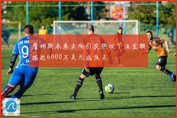 詹姆斯未来去向引发热议下注金额接近6000万美元成焦点