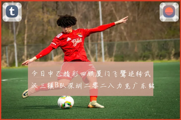 今日中乙精彩回顾厦门飞鹭逆转武汉三镇B队深圳二零二八力克广东铭途