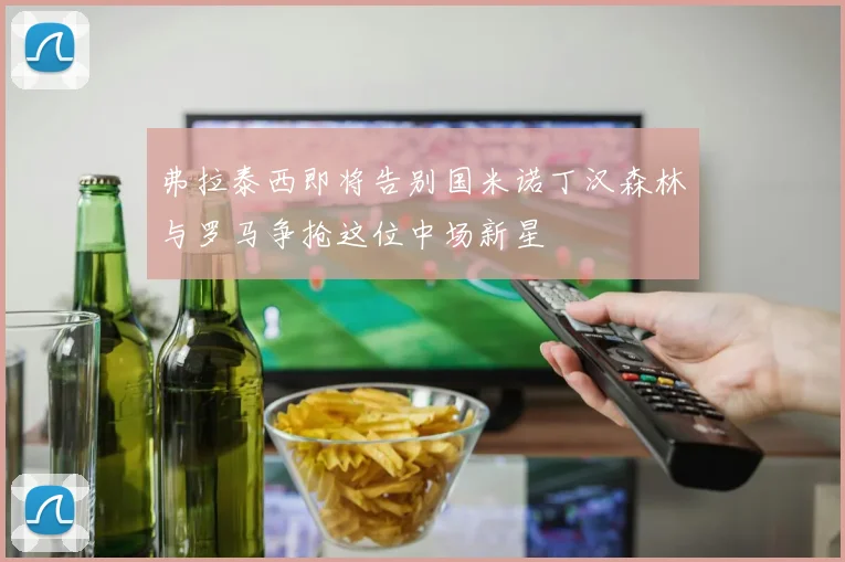 弗拉泰西即将告别国米诺丁汉森林与罗马争抢这位中场新星