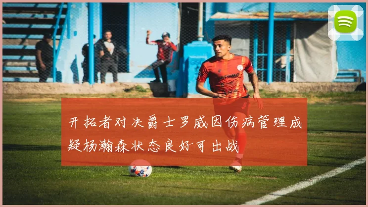 开拓者对决爵士罗威因伤病管理成疑杨瀚森状态良好可出战