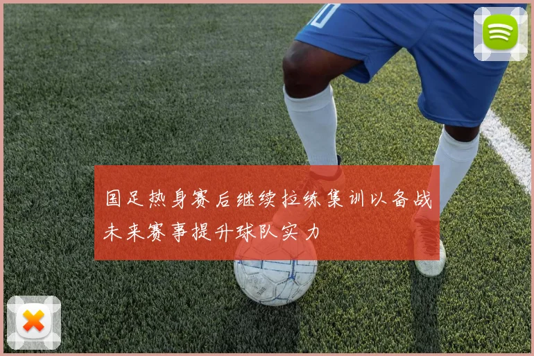国足热身赛后继续拉练集训以备战未来赛事提升球队实力