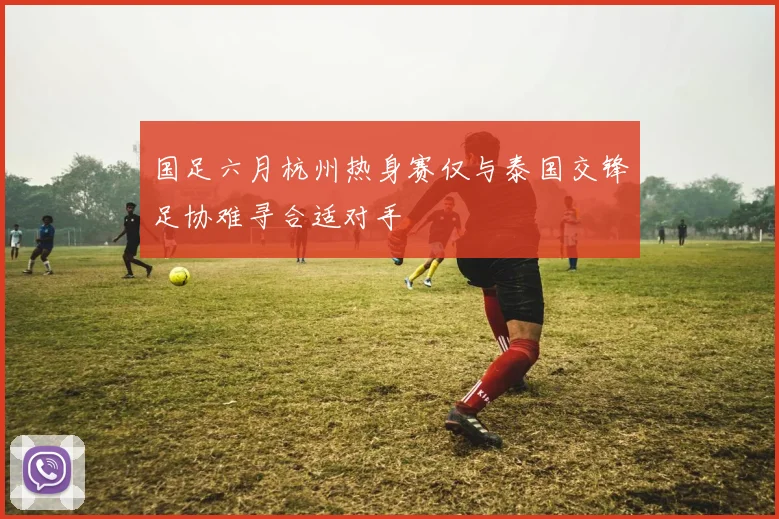 国足六月杭州热身赛仅与泰国交锋足协难寻合适对手