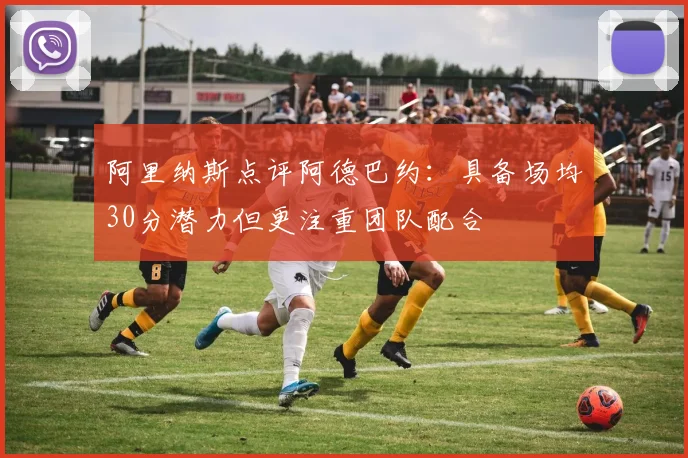 阿里纳斯点评阿德巴约：具备场均30分潜力但更注重团队配合