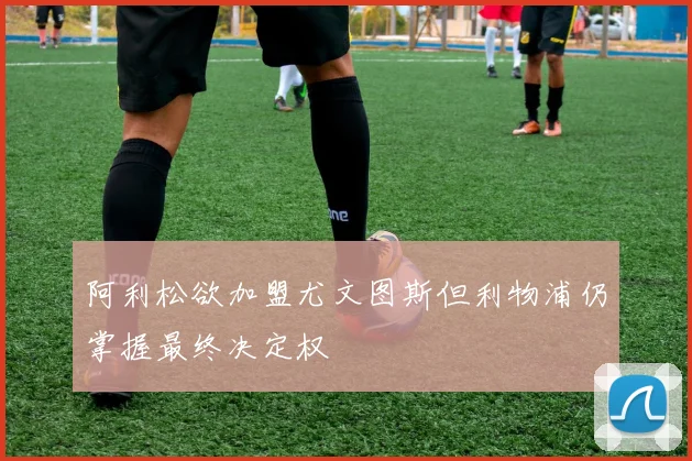 阿利松欲加盟尤文图斯但利物浦仍掌握最终决定权