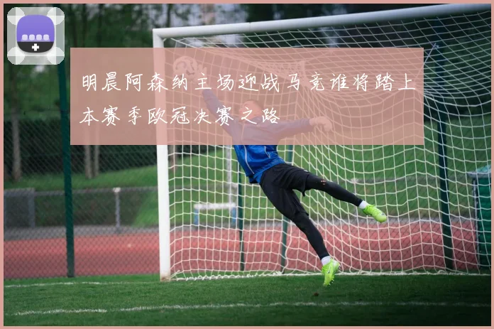 明晨阿森纳主场迎战马竞谁将踏上本赛季欧冠决赛之路