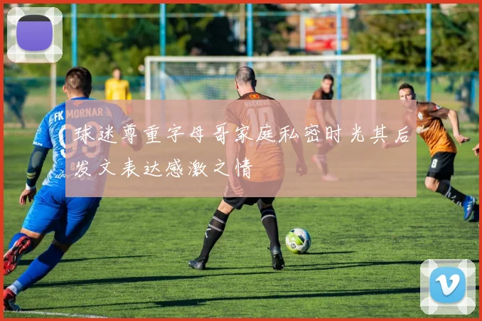 球迷尊重字母哥家庭私密时光其后发文表达感激之情